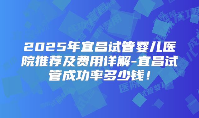 2025年宜昌试管婴儿医院推荐及费用详解-宜昌试管成功率多少钱!