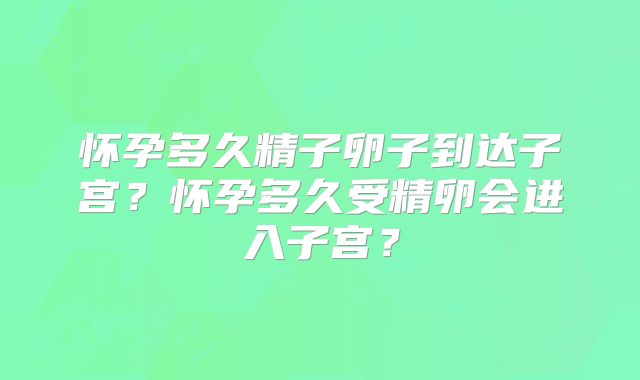怀孕多久精子卵子到达子宫？怀孕多久受精卵会进入子宫？