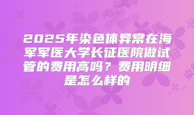 2025年染色体异常在海军军医大学长征医院做试管的费用高吗？费用明细是怎么样的