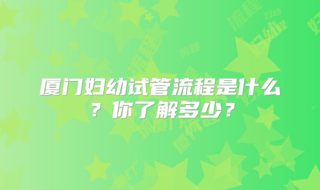 厦门妇幼试管流程是什么？你了解多少？