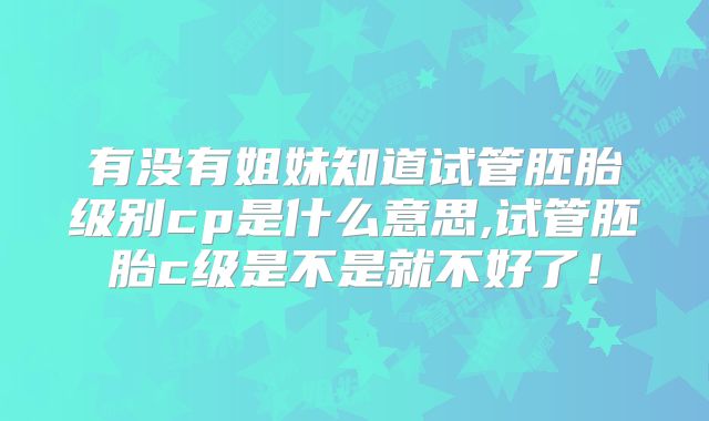 有没有姐妹知道试管胚胎级别cp是什么意思,试管胚胎c级是不是就不好了！