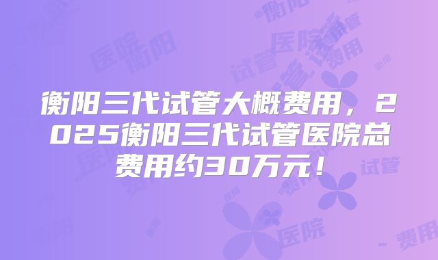 衡阳三代试管大概费用，2025衡阳三代试管医院总费用约30万元！