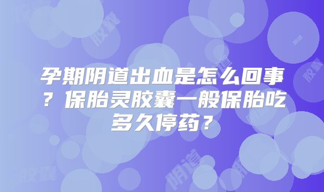 孕期阴道出血是怎么回事？保胎灵胶囊一般保胎吃多久停药？