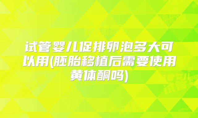 试管婴儿促排卵泡多大可以用(胚胎移植后需要使用黄体酮吗)