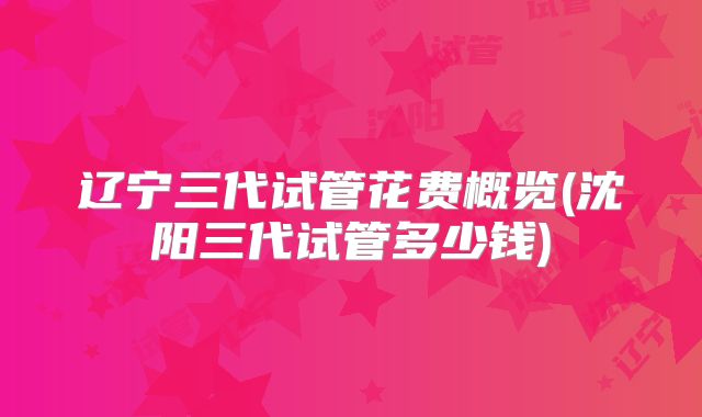 辽宁三代试管花费概览(沈阳三代试管多少钱)