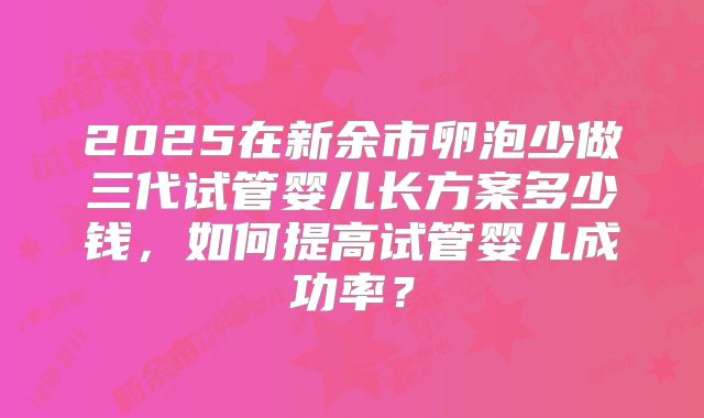 2025在新余市卵泡少做三代试管婴儿长方案多少钱,如何提高试管婴儿成功率?