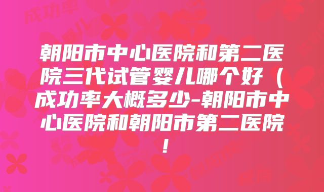朝阳市中心医院和第二医院三代试管婴儿哪个好（成功率大概多少-朝阳市中心医院和朝阳市第二医院！