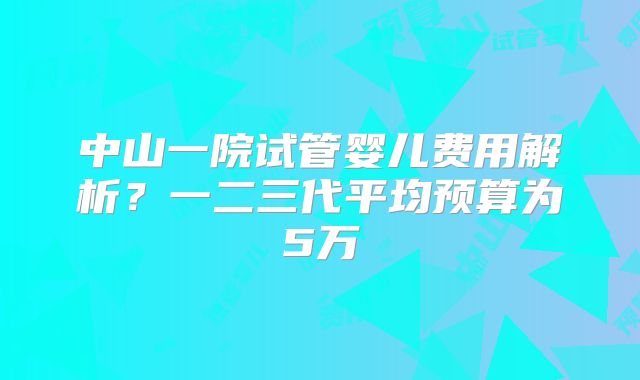 中山一院试管婴儿费用解析？一二三代平均预算为5万