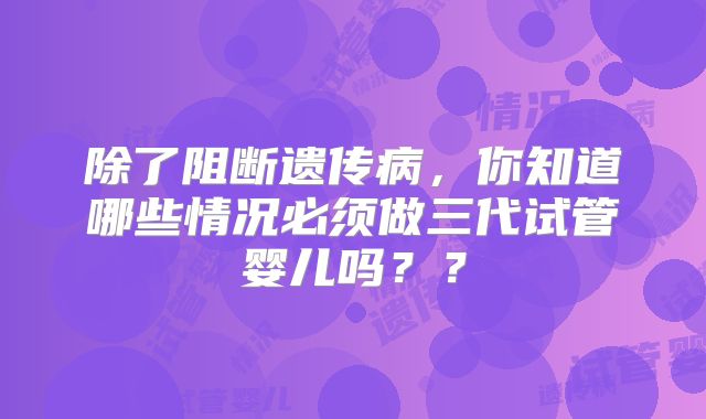 除了阻断遗传病，你知道哪些情况必须做三代试管婴儿吗？？