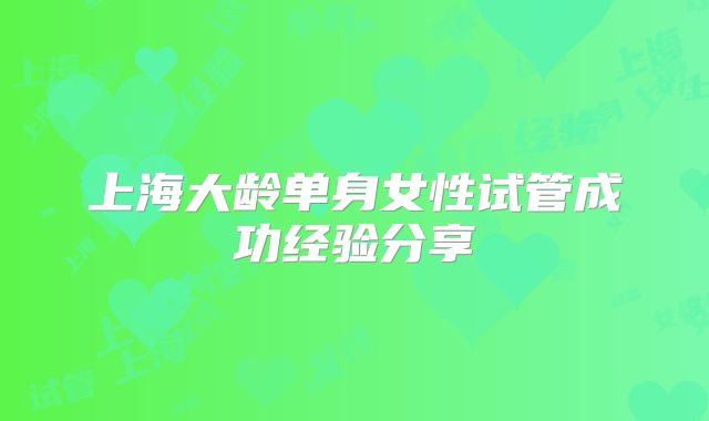 上海大龄单身女性试管成功经验分享