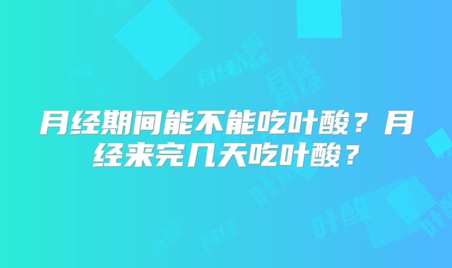 月经期间能不能吃叶酸？月经来完几天吃叶酸？