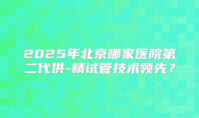 2025年北京哪家医院第二代供-精试管技术领先？