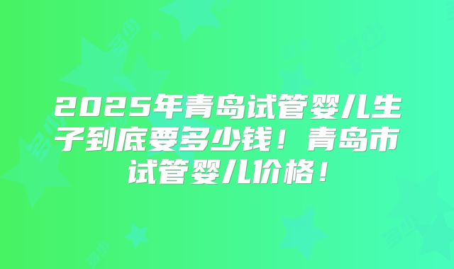 2025年青岛试管婴儿生子到底要多少钱！青岛市试管婴儿价格！