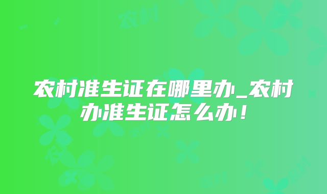 农村准生证在哪里办_农村办准生证怎么办！