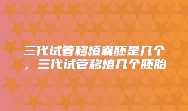 三代试管移植囊胚是几个，三代试管移植几个胚胎