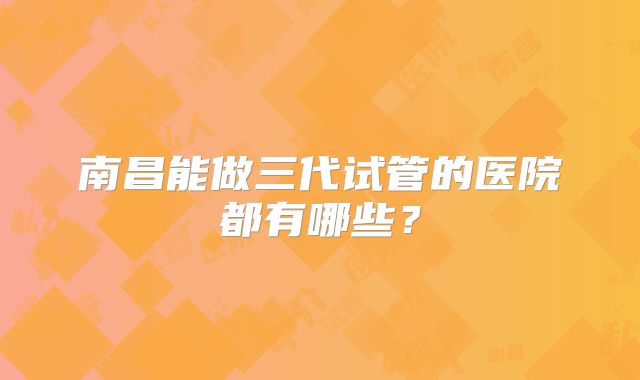 南昌能做三代试管的医院都有哪些？