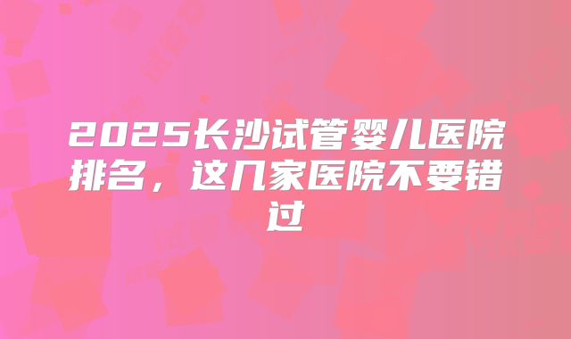 2025长沙试管婴儿医院排名，这几家医院不要错过