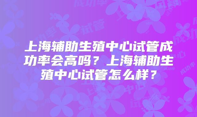 上海辅助生殖中心试管成功率会高吗？上海辅助生殖中心试管怎么样？