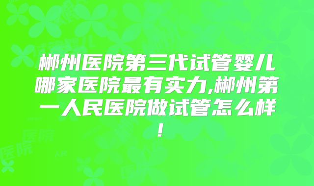 郴州医院第三代试管婴儿哪家医院最有实力,郴州第一人民医院做试管怎么样!