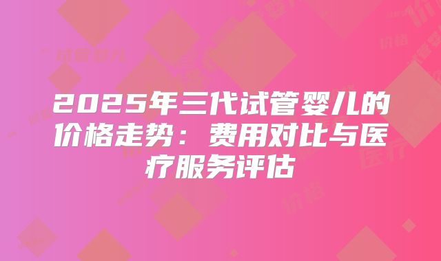 2025年三代试管婴儿的价格走势：费用对比与医疗服务评估