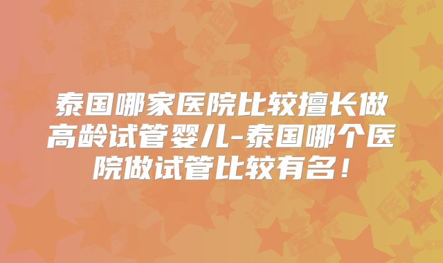 泰国哪家医院比较擅长做高龄试管婴儿-泰国哪个医院做试管比较有名！