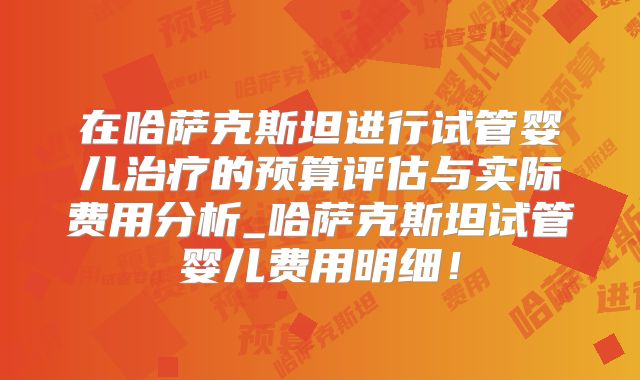 在哈萨克斯坦进行试管婴儿治疗的预算评估与实际费用分析_哈萨克斯坦试管婴儿费用明细!