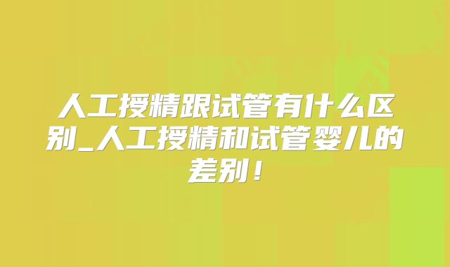 人工授精跟试管有什么区别_人工授精和试管婴儿的差别！