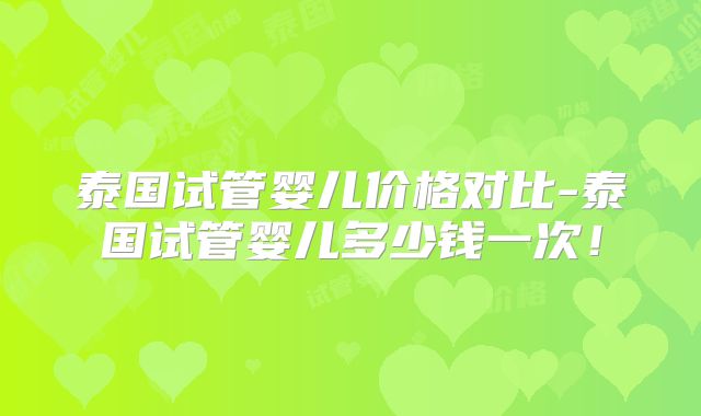 泰国试管婴儿价格对比-泰国试管婴儿多少钱一次!