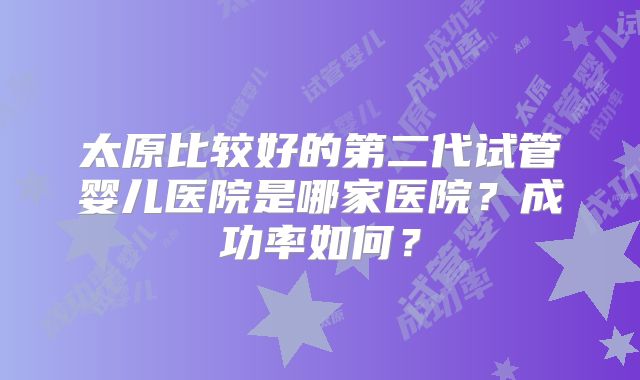 太原比较好的第二代试管婴儿医院是哪家医院？成功率如何？