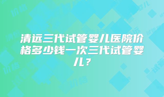 清远三代试管婴儿医院价格多少钱一次三代试管婴儿？