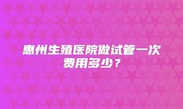 惠州生殖医院做试管一次费用多少？