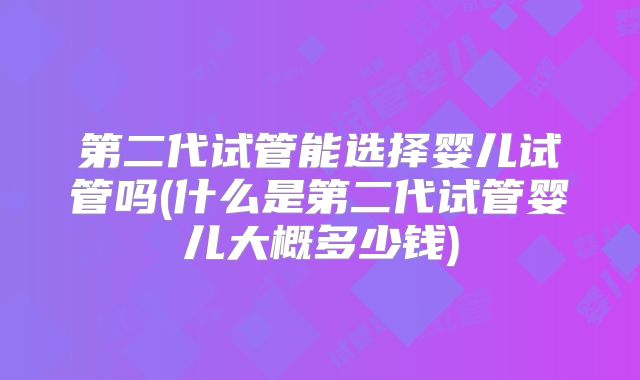 第二代试管能选择婴儿试管吗(什么是第二代试管婴儿大概多少钱)