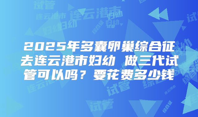 2025年多囊卵巢综合征去连云港市妇幼 做三代试管可以吗？要花费多少钱