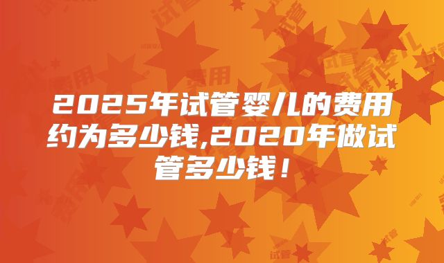 2025年试管婴儿的费用约为多少钱,2020年做试管多少钱！