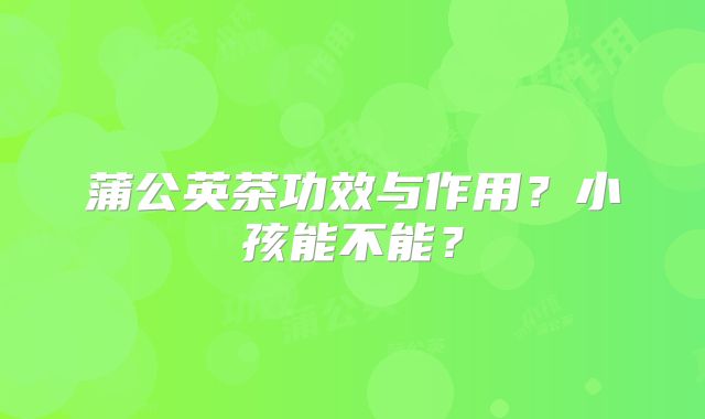 蒲公英茶功效与作用？小孩能不能？
