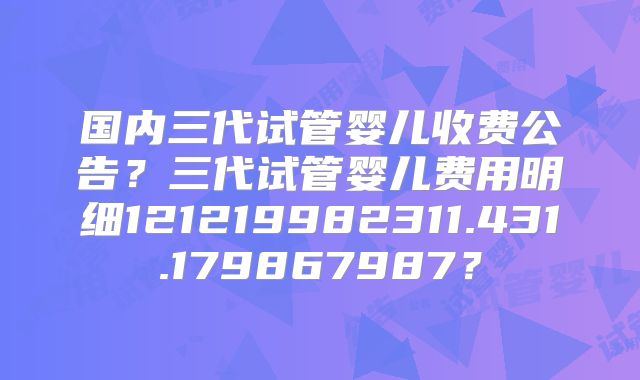国内三代试管婴儿收费公告？三代试管婴儿费用明细121219982311.431.179867987？