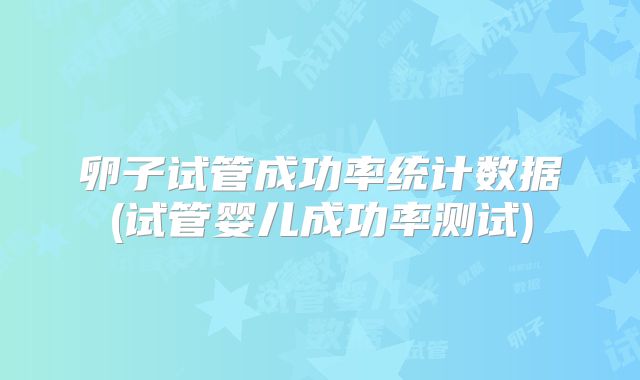 卵子试管成功率统计数据(试管婴儿成功率测试)