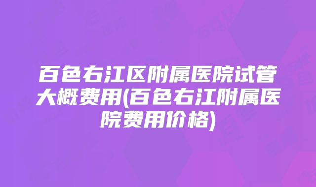百色右江区附属医院试管大概费用(百色右江附属医院费用价格)