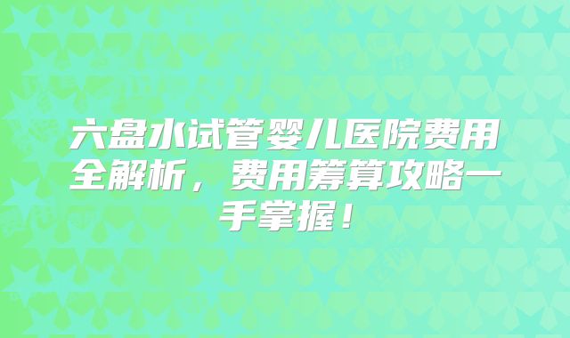六盘水试管婴儿医院费用全解析，费用筹算攻略一手掌握！
