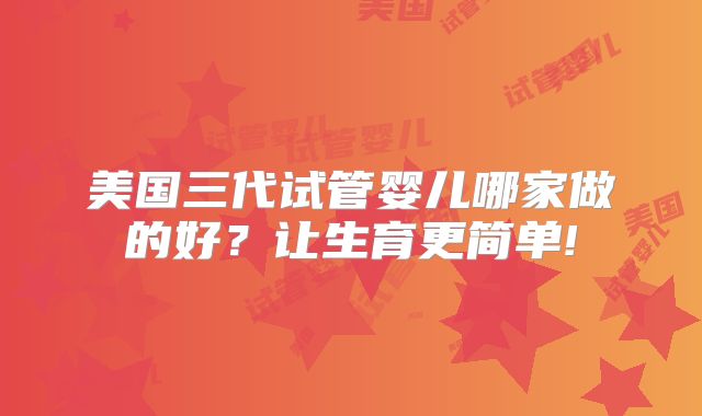 美国三代试管婴儿哪家做的好?让生育更简单!