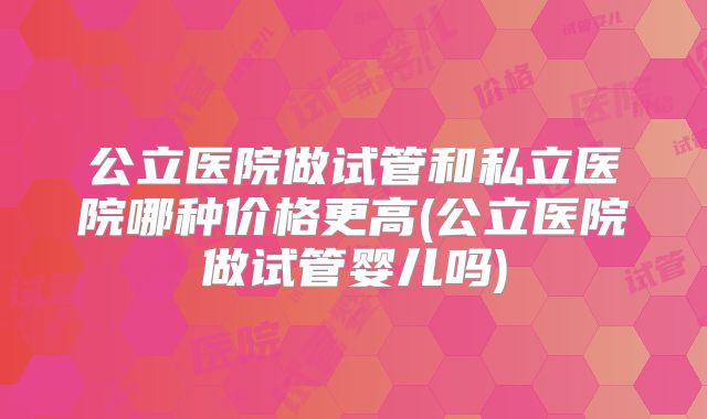 公立医院做试管和私立医院哪种价格更高(公立医院做试管婴儿吗)