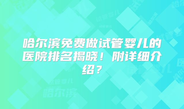 哈尔滨免费做试管婴儿的医院排名揭晓！附详细介绍？