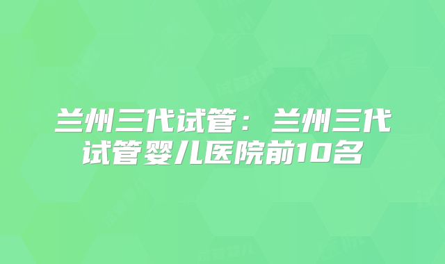 兰州三代试管：兰州三代试管婴儿医院前10名