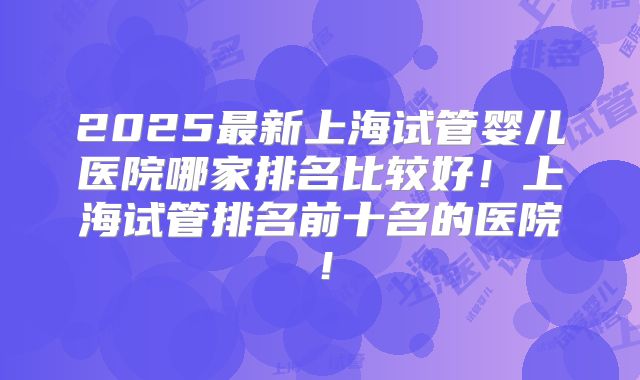 2025最新上海试管婴儿医院哪家排名比较好!上海试管排名前十名的医院!