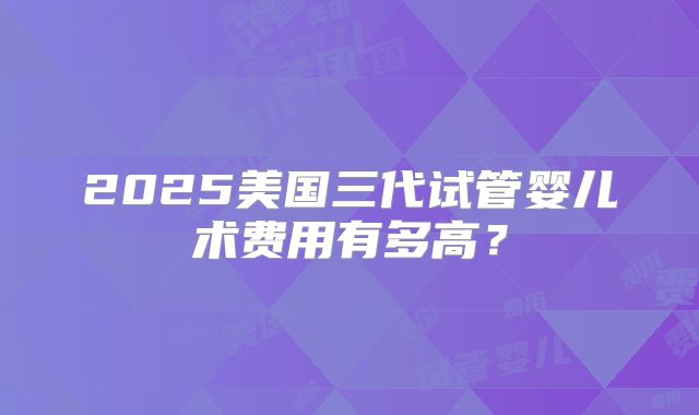 2025美国三代试管婴儿术费用有多高？