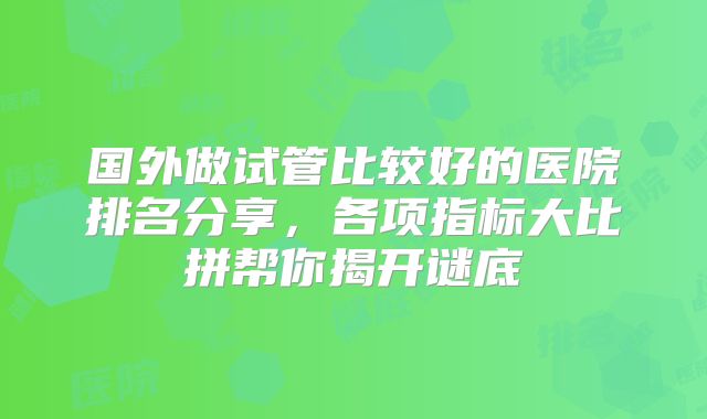国外做试管比较好的医院排名分享，各项指标大比拼帮你揭开谜底