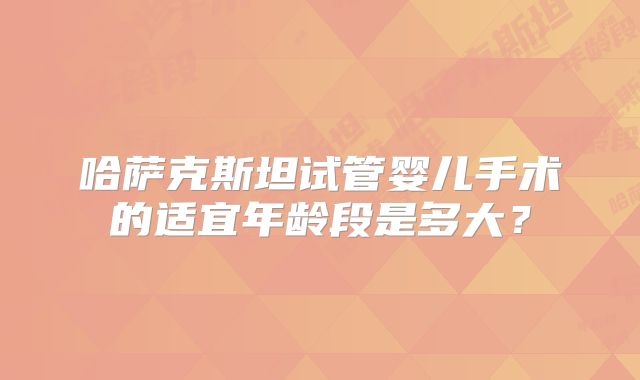 哈萨克斯坦试管婴儿手术的适宜年龄段是多大？
