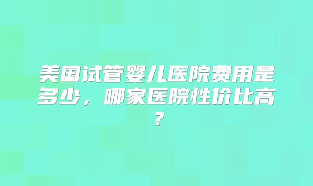 美国试管婴儿医院费用是多少，哪家医院性价比高？
