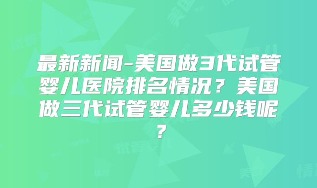 最新新闻-美国做3代试管婴儿医院排名情况？美国做三代试管婴儿多少钱呢？