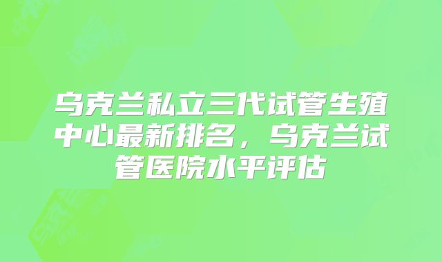 乌克兰私立三代试管生殖中心最新排名，乌克兰试管医院水平评估